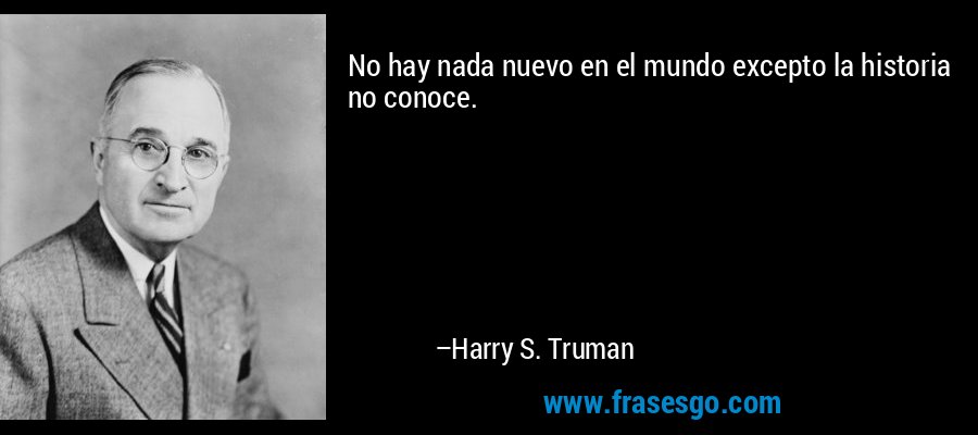 No hay nada nuevo en el mundo excepto la historia no conoce. – Harry S. Truman