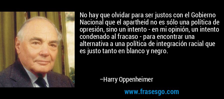 No hay que olvidar para ser justos con el Gobierno Nacional que el apartheid no es sólo una política de opresión, sino un intento - en mi opinión, un intento condenado al fracaso - para encontrar una alternativa a una política de integración racial que es justo tanto en blanco y negro. – Harry Oppenheimer