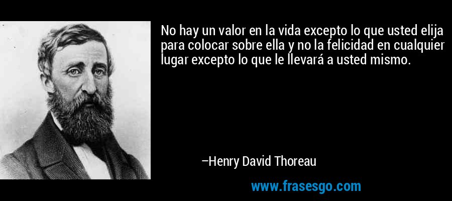 No hay un valor en la vida excepto lo que usted elija para colocar sobre ella y no la felicidad en cualquier lugar excepto lo que le llevará a usted mismo. – Henry David Thoreau