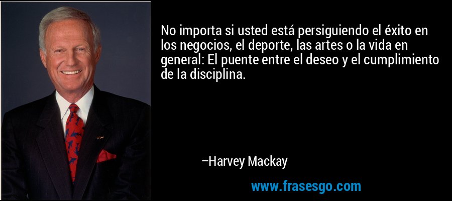 No importa si usted está persiguiendo el éxito en los negocios, el deporte, las artes o la vida en general: El puente entre el deseo y el cumplimiento de la disciplina. – Harvey Mackay