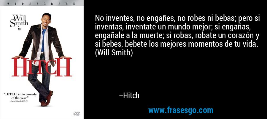 No inventes, no engañes, no robes ni bebas; pero si inventas, inventate un mundo mejor; si engañas, engañale a la muerte; si robas, robate un corazón y si bebes, bebete los mejores momentos de tu vida. (Will Smith) – Hitch