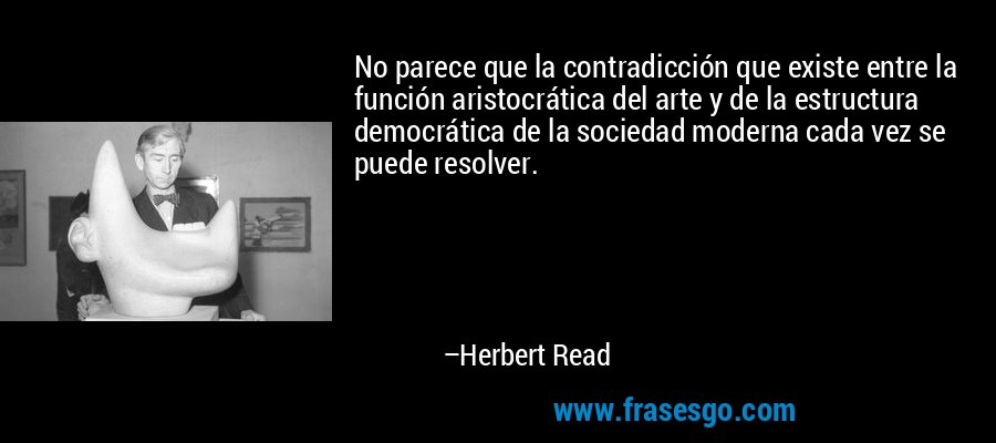 No parece que la contradicción que existe entre la función aristocrática del arte y de la estructura democrática de la sociedad moderna cada vez se puede resolver. – Herbert Read