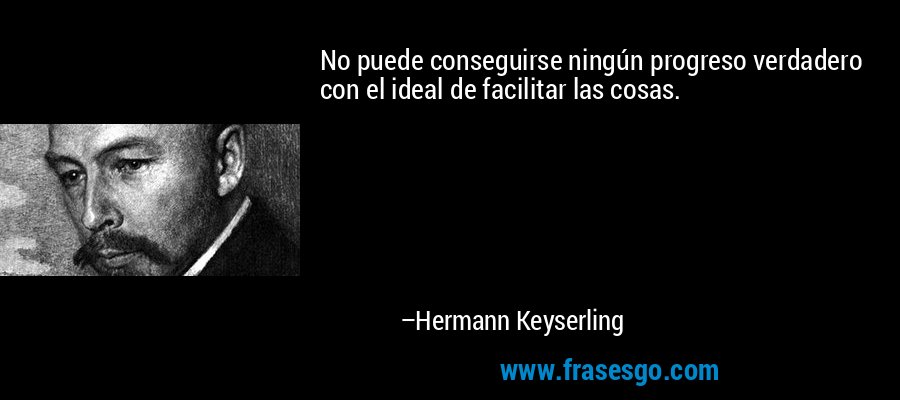 No puede conseguirse ningún progreso verdadero con el ideal de facilitar las cosas. – Hermann Keyserling