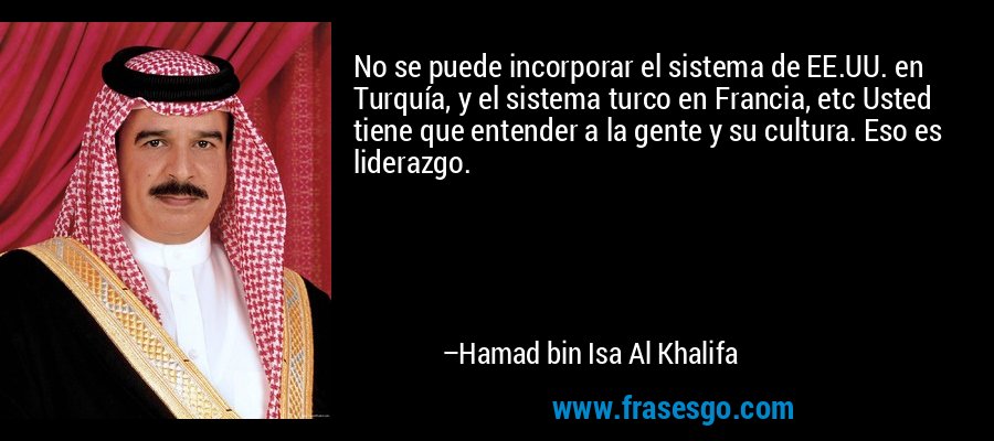 No se puede incorporar el sistema de EE.UU. en Turquía, y el sistema turco en Francia, etc Usted tiene que entender a la gente y su cultura. Eso es liderazgo. – Hamad bin Isa Al Khalifa