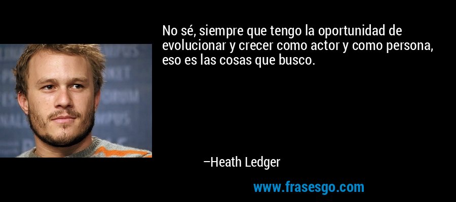 No sé, siempre que tengo la oportunidad de evolucionar y crecer como actor y como persona, eso es las cosas que busco. – Heath Ledger