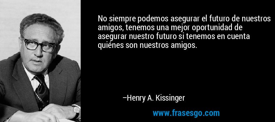 No siempre podemos asegurar el futuro de nuestros amigos, tenemos una mejor oportunidad de asegurar nuestro futuro si tenemos en cuenta quiénes son nuestros amigos. – Henry A. Kissinger