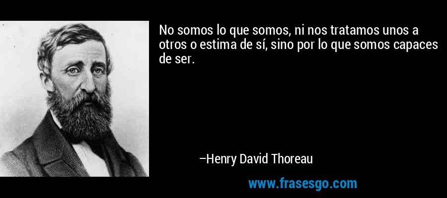 No somos lo que somos, ni nos tratamos unos a otros o estima de sí, sino por lo que somos capaces de ser. – Henry David Thoreau