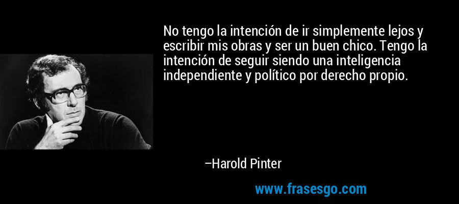 No tengo la intención de ir simplemente lejos y escribir mis obras y ser un buen chico. Tengo la intención de seguir siendo una inteligencia independiente y político por derecho propio. – Harold Pinter