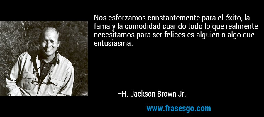 Nos esforzamos constantemente para el éxito, la fama y la comodidad cuando todo lo que realmente necesitamos para ser felices es alguien o algo que entusiasma. – H. Jackson Brown Jr.