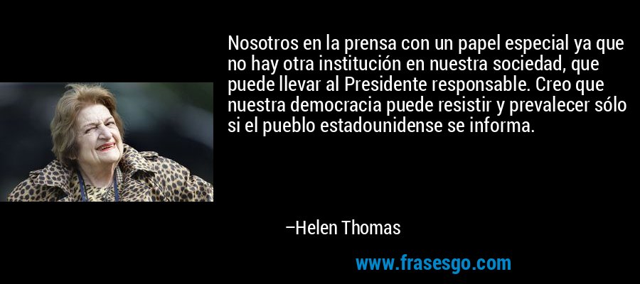 Nosotros en la prensa con un papel especial ya que no hay otra institución en nuestra sociedad, que puede llevar al Presidente responsable. Creo que nuestra democracia puede resistir y prevalecer sólo si el pueblo estadounidense se informa. – Helen Thomas