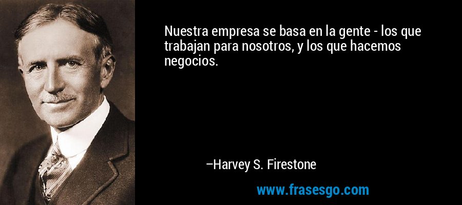 Nuestra empresa se basa en la gente - los que trabajan para nosotros, y los que hacemos negocios. – Harvey S. Firestone
