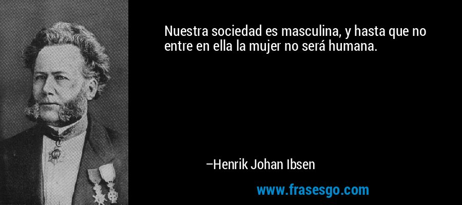 Nuestra sociedad es masculina, y hasta que no entre en ella la mujer no será humana. – Henrik Johan Ibsen