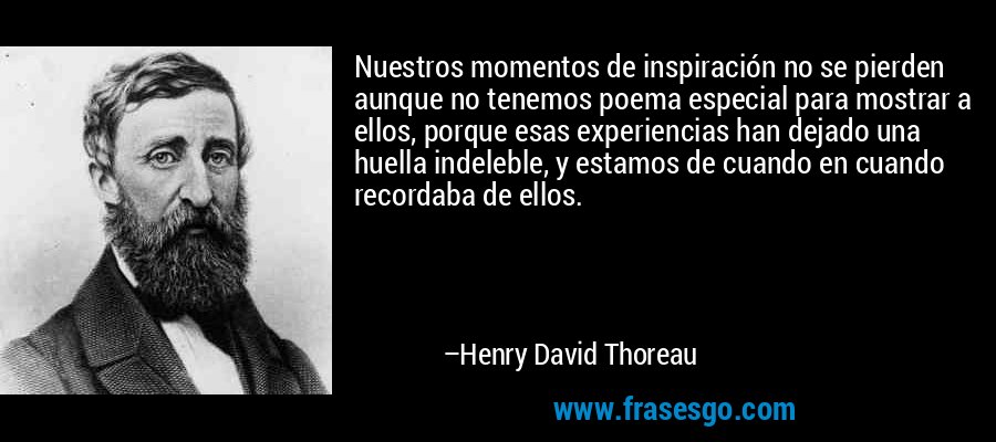Nuestros momentos de inspiración no se pierden aunque no tenemos poema especial para mostrar a ellos, porque esas experiencias han dejado una huella indeleble, y estamos de cuando en cuando recordaba de ellos. – Henry David Thoreau