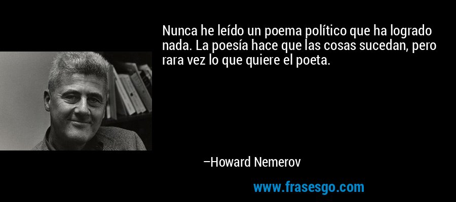 Nunca he leído un poema político que ha logrado nada. La poesía hace que las cosas sucedan, pero rara vez lo que quiere el poeta. – Howard Nemerov