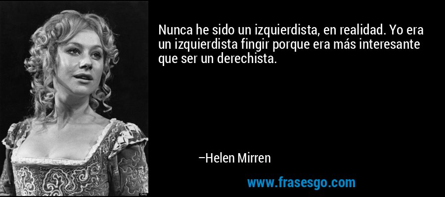 Nunca he sido un izquierdista, en realidad. Yo era un izquierdista fingir porque era más interesante que ser un derechista. – Helen Mirren