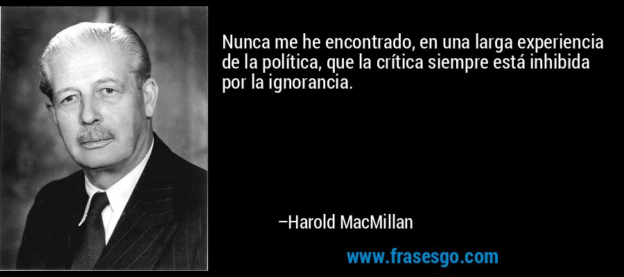 Nunca me he encontrado, en una larga experiencia de la política, que la crítica siempre está inhibida por la ignorancia. – Harold MacMillan