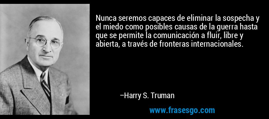 Nunca seremos capaces de eliminar la sospecha y el miedo como posibles causas de la guerra hasta que se permite la comunicación a fluir, libre y abierta, a través de fronteras internacionales. – Harry S. Truman
