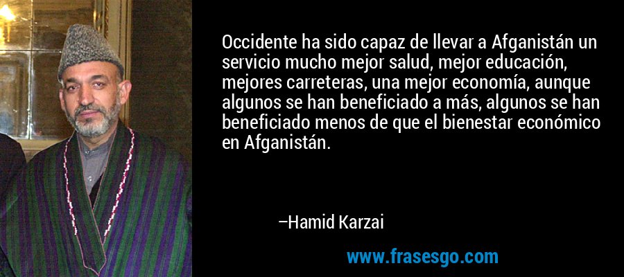 Occidente ha sido capaz de llevar a Afganistán un servicio mucho mejor salud, mejor educación, mejores carreteras, una mejor economía, aunque algunos se han beneficiado a más, algunos se han beneficiado menos de que el bienestar económico en Afganistán. – Hamid Karzai
