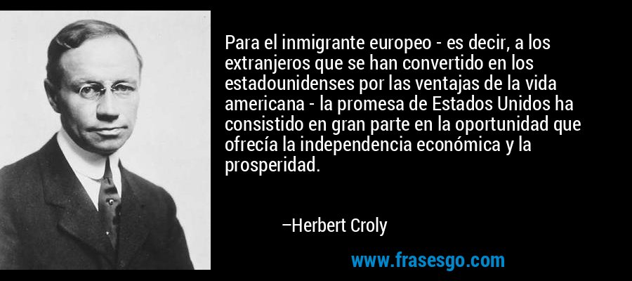 Para el inmigrante europeo - es decir, a los extranjeros que se han convertido en los estadounidenses por las ventajas de la vida americana - la promesa de Estados Unidos ha consistido en gran parte en la oportunidad que ofrecía la independencia económica y la prosperidad. – Herbert Croly
