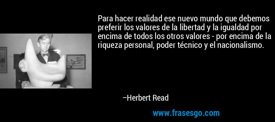 Para hacer realidad ese nuevo mundo que debemos preferir los valores de la libertad y la igualdad por encima de todos los otros valores - por encima de la riqueza personal, poder técnico y el nacionalismo. – Herbert Read