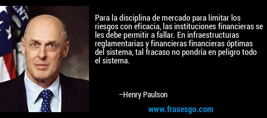 Para la disciplina de mercado para limitar los riesgos con eficacia, las instituciones financieras se les debe permitir a fallar. En infraestructuras reglamentarias y financieras financieras óptimas del sistema, tal fracaso no pondría en peligro todo el sistema. – Henry Paulson