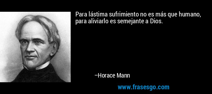 Para lástima sufrimiento no es más que humano, para aliviarlo es semejante a Dios. – Horace Mann