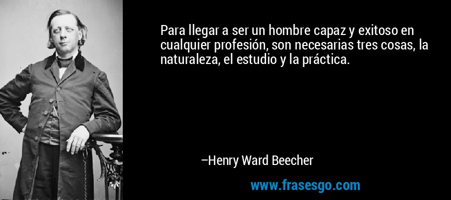Para llegar a ser un hombre capaz y exitoso en cualquier profesión, son necesarias tres cosas, la naturaleza, el estudio y la práctica. – Henry Ward Beecher