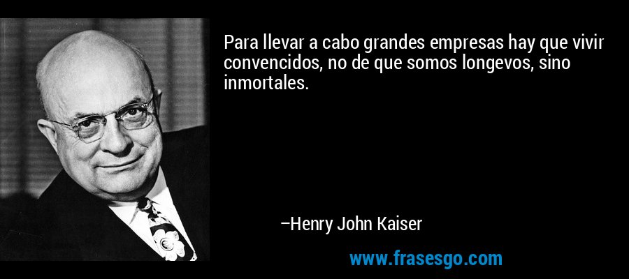 Para llevar a cabo grandes empresas hay que vivir convencidos, no de que somos longevos, sino inmortales. – Henry John Kaiser