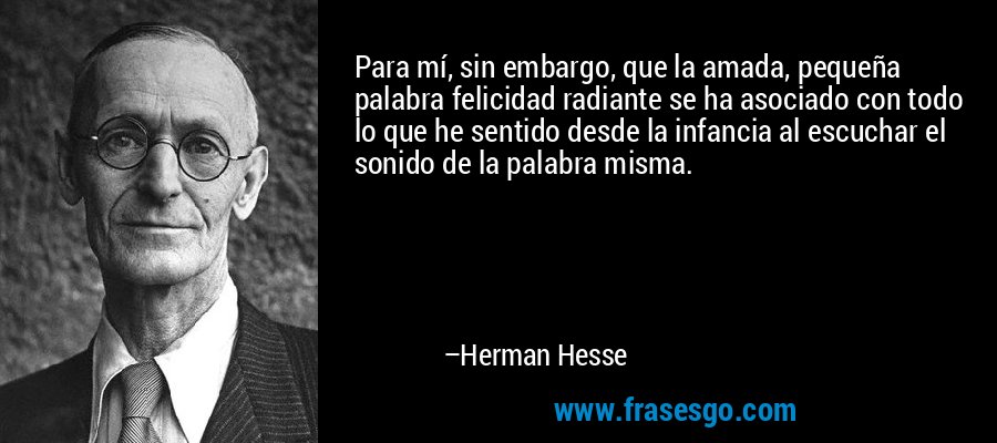 Para mí, sin embargo, que la amada, pequeña palabra felicidad radiante se ha asociado con todo lo que he sentido desde la infancia al escuchar el sonido de la palabra misma. – Herman Hesse
