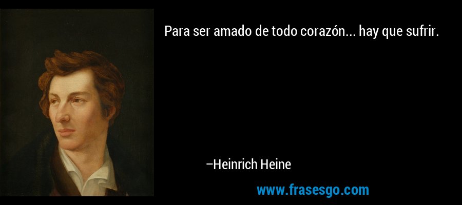 Para ser amado de todo corazón... hay que sufrir. – Heinrich Heine