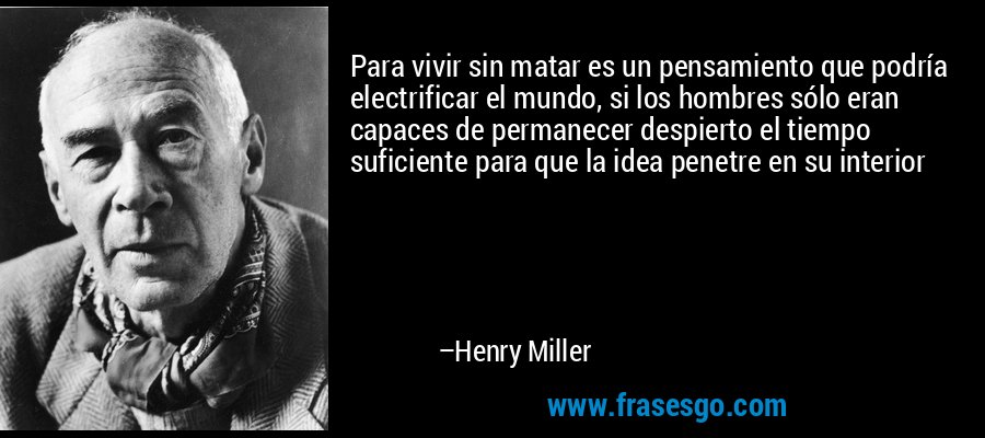 Para vivir sin matar es un pensamiento que podría electrificar el mundo, si los hombres sólo eran capaces de permanecer despierto el tiempo suficiente para que la idea penetre en su interior – Henry Miller