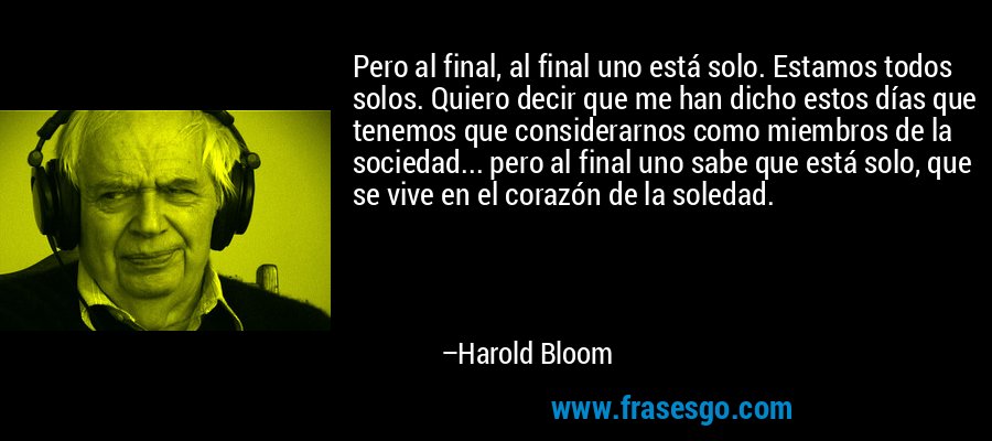 Pero al final, al final uno está solo. Estamos todos solos. Quiero decir que me han dicho estos días que tenemos que considerarnos como miembros de la sociedad... pero al final uno sabe que está solo, que se vive en el corazón de la soledad. – Harold Bloom