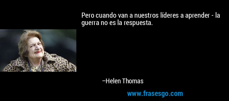 Pero cuando van a nuestros líderes a aprender - la guerra no es la respuesta. – Helen Thomas