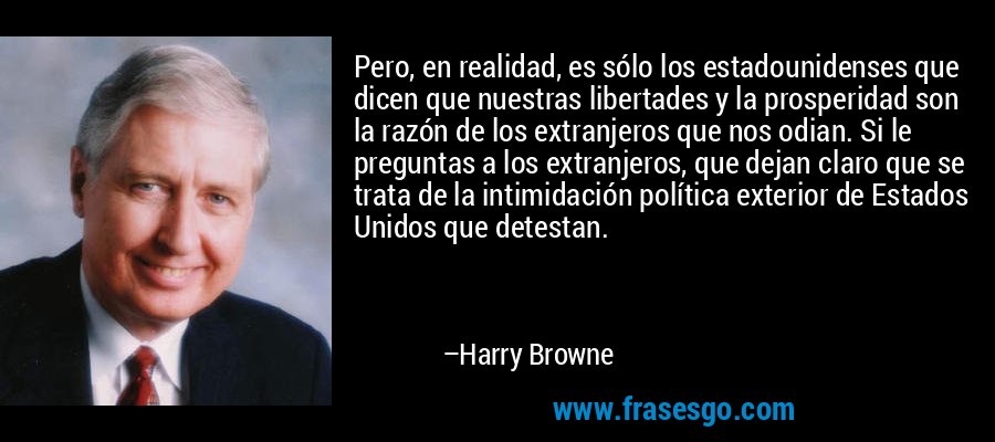 Pero, en realidad, es sólo los estadounidenses que dicen que nuestras libertades y la prosperidad son la razón de los extranjeros que nos odian. Si le preguntas a los extranjeros, que dejan claro que se trata de la intimidación política exterior de Estados Unidos que detestan. – Harry Browne