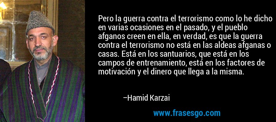 Pero la guerra contra el terrorismo como lo he dicho en varias ocasiones en el pasado, y el pueblo afganos creen en ella, en verdad, es que la guerra contra el terrorismo no está en las aldeas afganas o casas. Está en los santuarios, que está en los campos de entrenamiento, está en los factores de motivación y el dinero que llega a la misma. – Hamid Karzai