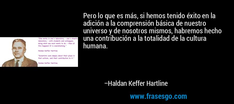 Pero lo que es más, si hemos tenido éxito en la adición a la comprensión básica de nuestro universo y de nosotros mismos, habremos hecho una contribución a la totalidad de la cultura humana. – Haldan Keffer Hartline