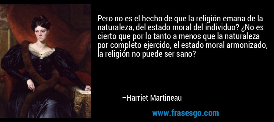 Pero no es el hecho de que la religión emana de la naturaleza, del estado moral del individuo? ¿No es cierto que por lo tanto a menos que la naturaleza por completo ejercido, el estado moral armonizado, la religión no puede ser sano? – Harriet Martineau
