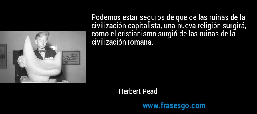 Podemos estar seguros de que de las ruinas de la civilización capitalista, una nueva religión surgirá, como el cristianismo surgió de las ruinas de la civilización romana. – Herbert Read