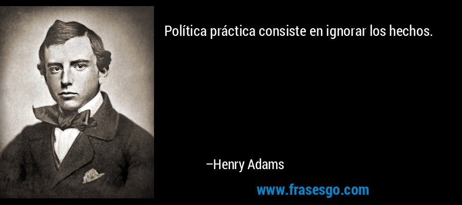 Política práctica consiste en ignorar los hechos. – Henry Adams