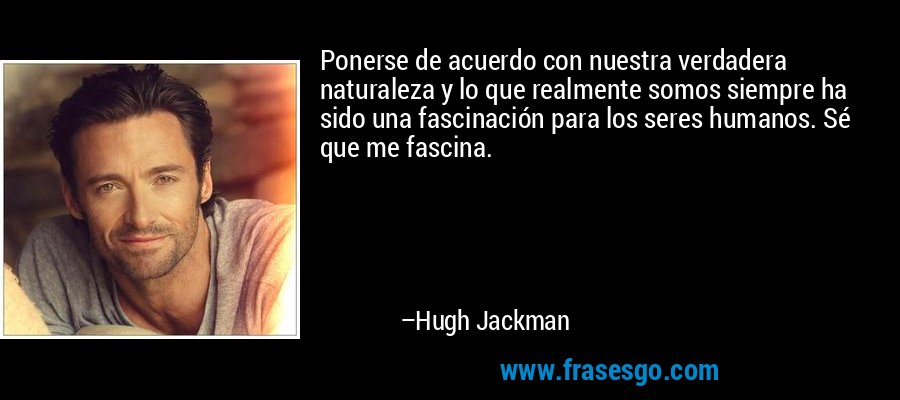 Ponerse de acuerdo con nuestra verdadera naturaleza y lo que realmente somos siempre ha sido una fascinación para los seres humanos. Sé que me fascina. – Hugh Jackman