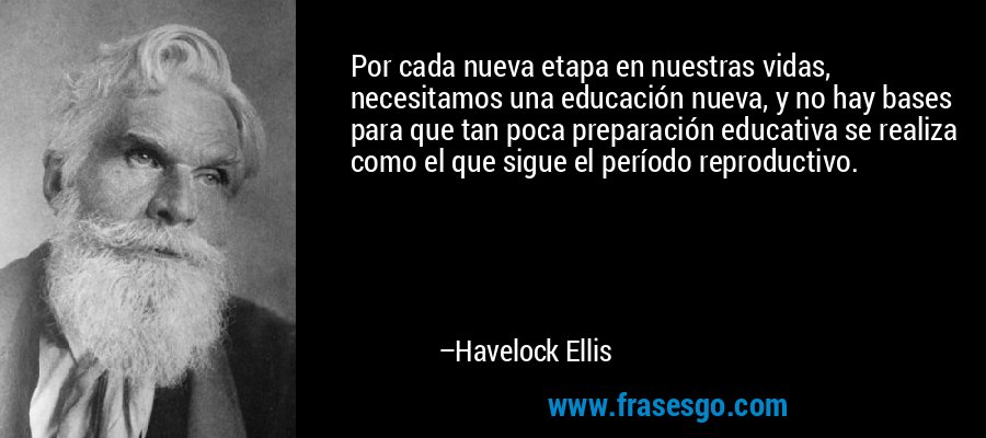 Por cada nueva etapa en nuestras vidas, necesitamos una educación nueva, y no hay bases para que tan poca preparación educativa se realiza como el que sigue el período reproductivo. – Havelock Ellis
