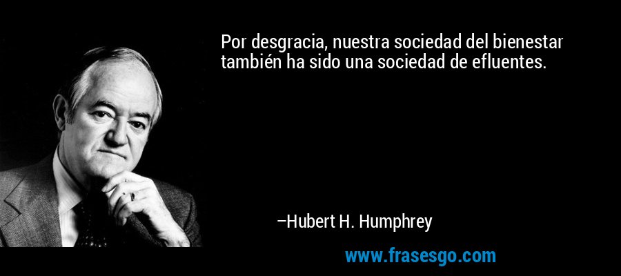 Por desgracia, nuestra sociedad del bienestar también ha sido una sociedad de efluentes. – Hubert H. Humphrey