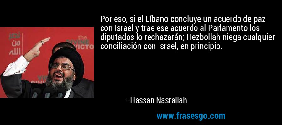 Por eso, si el Líbano concluye un acuerdo de paz con Israel y trae ese acuerdo al Parlamento los diputados lo rechazarán; Hezbollah niega cualquier conciliación con Israel, en principio. – Hassan Nasrallah