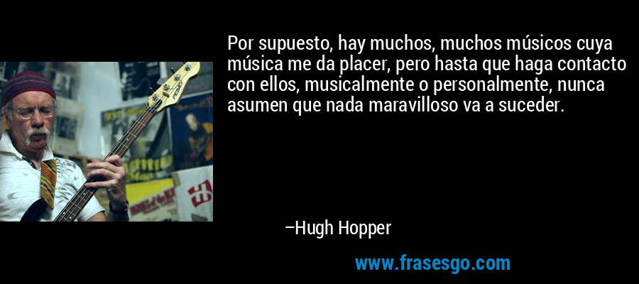 Por supuesto, hay muchos, muchos músicos cuya música me da placer, pero hasta que haga contacto con ellos, musicalmente o personalmente, nunca asumen que nada maravilloso va a suceder. – Hugh Hopper