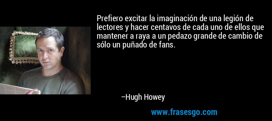 Prefiero excitar la imaginación de una legión de lectores y hacer centavos de cada uno de ellos que mantener a raya a un pedazo grande de cambio de sólo un puñado de fans. – Hugh Howey
