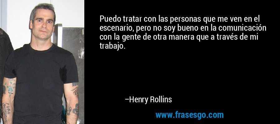 Puedo tratar con las personas que me ven en el escenario, pero no soy bueno en la comunicación con la gente de otra manera que a través de mi trabajo. – Henry Rollins
