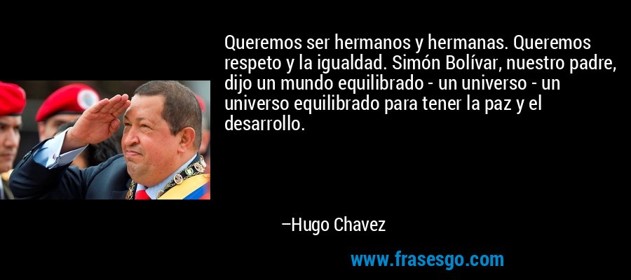 Queremos ser hermanos y hermanas. Queremos respeto y la igualdad. Simón Bolívar, nuestro padre, dijo un mundo equilibrado - un universo - un universo equilibrado para tener la paz y el desarrollo. – Hugo Chavez