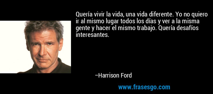 Quería vivir la vida, una vida diferente. Yo no quiero ir al mismo lugar todos los días y ver a la misma gente y hacer el mismo trabajo. Quería desafíos interesantes. – Harrison Ford