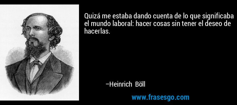 Quizá me estaba dando cuenta de lo que significaba el mundo laboral: hacer cosas sin tener el deseo de hacerlas. – Heinrich Böll