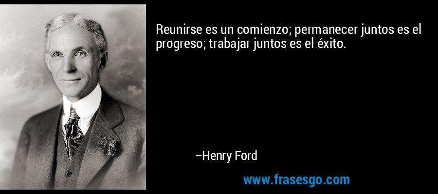 Reunirse es un comienzo; permanecer juntos es el progreso; trabajar juntos es el éxito. – Henry Ford